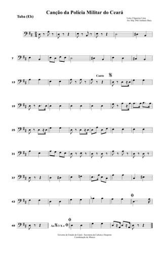 ? ## 4
2
J
œ ‰ J
œ
‰
J
œ ‰ Œ
J
œ ‰ j
œ ‰
J
œ ‰ Œ ˙ œ# œ
? ##7
œ œ œ œ œ œ ˙ œ# œ œ œ œ# œ
? ##13
œ œ œ œ J
œ
‰ J
œ
‰
Canto %
J
œ
‰ Œ
J
œ ‰ œ ≈ œ œ œ
? ##19
J
œ ‰ .œ œ œ œ œ œ œ œ J
œ ‰
œ
≈
œ .œ œ .œ œ
? ##25
J
œ ‰ œ ≈ œ œ œ
J
œ ‰ œ ≈ œ œ
œ
œ œ œ œ œ œ
? ##31
œ œ œ œ œ œ
J
œ ‰
J
œ ‰
J
œ ‰
J
œ ‰ J
œ
‰ J
œ
‰
J
œ ‰
J
œ ‰
? ##37
J
œ ‰ Œ œ œ# œ œn .œ œ œ œ
œ œ
œ œ#
? ##43
œ œ œ œ œ œ œb œ ﬁœ œ ..œ R
œ
? ##49 Ao 3 X e% ﬁJ
œ ‰ Œ
ﬁ
œ œ œ œ œ ≈ œ œ ≈ œ J
œ ‰ Œ
Governo do Estado do Ceará - Secretaria da Cultura e Desporto
Coordenação de Música
Letra: Filgueiras Lima
Arr. Maj. PM Cleóbulo Maia
Tuba (Eb)
Canção da Polícia Militar do Ceará
 