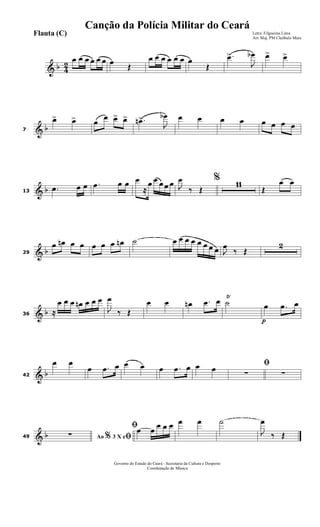 & b 4
2
œ œ œ œ œ œ œ
Œ
œ œ œ œ œ œ œ
Œ
.œ>
J
œb œ> œ>
& b7
œ> œ> œ
œ œ> œ> .œn>
J
œb œ œ œ œ œ œ œ œ
& b13
.œ œ œ .œ œ œ œ
≈
œ œ œ œ œ %
J
œ
‰ Œ
11
Œ
œ œ
& b29
œ œn œ œ œ œ œ œn ˙ œ œ œ œ œ œ œ œ J
œ
‰ Œ
2
& b36 ≈
œ œ œ œn œ œ œ
J
œ
‰ Œ
œ œ œn .œ œ ˙
Ÿ
p
œ .œ œ
& b42
œ œ
œ .œ œ œ œ œ .œ œ œ œ ﬁ
∑ ∑
& b49 Ao 3 X e% ﬁ∑
ﬁœ œ
œ œ œ œ œ ˙
J
œ
‰ Œ
Governo do Estado do Ceará - Secretaria da Cultura e Desporto
Coordenação de Música
Letra: Filgueiras Lima
Arr. Maj. PM Cleóbulo Maia
Flauta (C)
Canção da Polícia Militar do Ceará
 