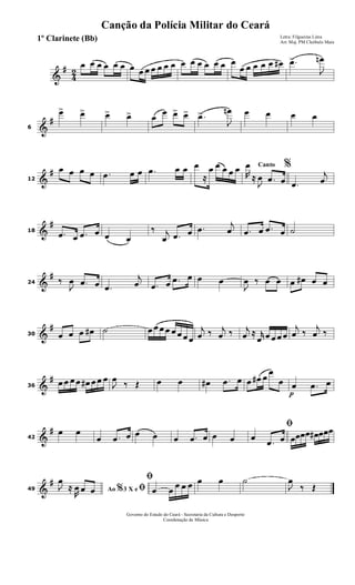 &
#
4
2
œ œ œ œ œ œ œ œ œ œ œ œ œ œ œ œ œ œ œ œ
œ œ œ œ œ œ# .œ>
J
œn
&
#
6
œ> œ> œ> œ> œ
œ œ> œ> .œ>
J
œn œ œ œ œ
&
#
12
œ œ œ œ .œ œ œ .œ œ œ œ
≈
œ œ œ œ œ Canto %
R
œ
≈
J
œ .œ œ .œ
j
œ
&
#
18 .œ œ .œ œ œ œ
‰ j
œ .œ œ .œ
j
œ .œ œ .œ œ ˙
&
#
24 ‰
J
œ .œ œ .œ
j
œ .œ œ .œ œ œ œ
J
œ ‰ œ œ œ œ# œ œ
&
#
30 œ œ œ œ# ˙ œ œ œ œ œ œ œ œ
j
œ ‰ j
œ ‰ j
œ ≈ r
œ œ œ œ œ
j
œ ‰
j
œ ‰
&
#
36
œ œ œ œ œ# œ œ œ
J
œ
‰ Œ œ œ œ# .œ œ œ œ# œ
œ
œ
p
œ .œ œ
&
#
42
œ œ
œ .œ œ œ œ œ .œ œ œ œ
ﬁ
œ
.œ œ œœœœ œ# œœœ
&
#
49 Ao 3 X e% ﬁJ
œ
≈
R
œ œ œ
ﬁ
œ œ
œ œ œ œ œ ˙
J
œ
‰ Œ
Governo do Estado do Ceará - Secretaria da Cultura e Desporto
Coordenação de Música
Canção da Polícia Militar do Ceará
Letra: Filgueiras Lima
Arr. Maj. PM Cleóbulo Maia
1º Clarinete (Bb)
 