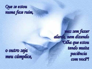 Que se estou numa fase ruim,  o outro seja meu cúmplice, mas sem fazer alarde, nem dizendo "Olha que estou tendo muita paciência  com você"! 