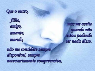 Que o outro,  filho,  não me considere sempre disponível, sempre necessariamente compreensiva, mas me aceite quando não estou podendo ser nada disso. marido, amante, amigo,   