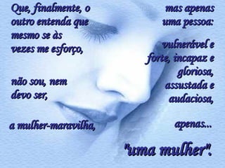 Que, finalmente, o outro entenda que mesmo se às vezes me esforço,  não sou, nem devo ser, a mulher-maravilha, mas apenas uma pessoa: vulnerável e forte, incapaz e gloriosa, assustada e audaciosa, apenas... "uma mulher". 