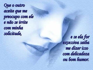 Que o outro aceite que me preocupo com ele e não se irrite com minha solicitude,  e se ela for excessiva saiba me dizer isso  com delicadeza ou bom humor. 