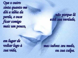 Que o outro sinta quanto me dói a idéia da perda, e ouse ficar comigo mais um pouco,  mas talvez seu medo, ou sua culpa. em lugar de voltar logo à sua vida, não porque lá está sua verdade, 