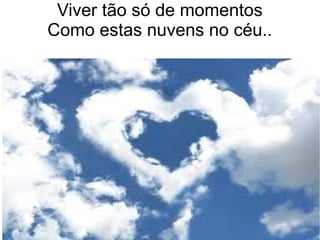 Viver tão só de momentos
Como estas nuvens no céu..
 