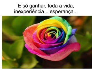 E só ganhar, toda a vida,
inexperiência... esperança...
 