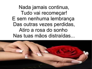 Nada jamais continua,
Tudo vai recomeçar!
E sem nenhuma lembrança
Das outras vezes perdidas,
Atiro a rosa do sonho
Nas tuas mãos distraídas...
 