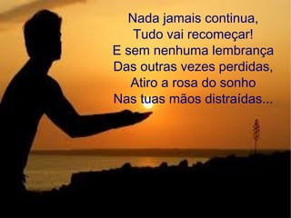 Nada jamais continua,
Tudo vai recomeçar!
E sem nenhuma lembrança
Das outras vezes perdidas,
Atiro a rosa do sonho
Nas tuas mãos distraídas...
 