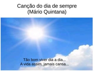 Canção do dia de sempre
(Mário Quintana)
Tão bom viver dia a dia...
A vida assim, jamais cansa...
 