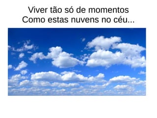 Viver tão só de momentos
Como estas nuvens no céu...
 