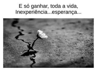 E só ganhar, toda a vida,
Inexperiência...esperança...
 
