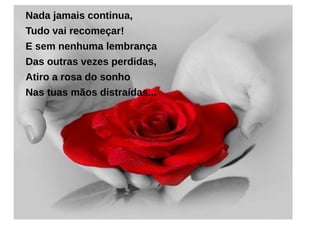 Nada jamais continua,
Tudo vai recomeçar!
E sem nenhuma lembrança
Das outras vezes perdidas,
Atiro a rosa do sonho
Nas tuas mãos distraídas...
 
