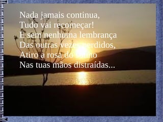 Nada jamais continua,
Tudo vai recomeçar!
E sem nenhuma lembrança
Das outras vezes perdidos,
Atiro a rosa do sonho
Nas tuas mãos distraídas...
 