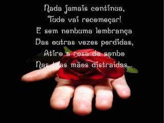 Nada jamais continua,
Tudo vai recomeçar!
E sem nenhuma lembrança
Das outras vezes perdidas,
Atiro a rosa do sonho
Nas tuas mãos distraídas...
 