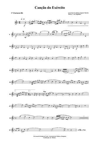 & b 42
f
q»¡™º
œ
>
œ> œ œ œ> œ œ œ œ œ œ
>
œ œ œ> œ
œ œ œ>
œ>
J
œ>
‰ œ œ œ œ œ
& b9
%
j
œ
‰ Œ
F
‰
j
œ œ œ œ œ ˙
J
œ
‰
œ œ# .œ
J
œ
œ œ œ œ ˙
J
œ
‰
œ
& b18 j
œ œ
j
œ œ œ
j
œ œ
j
œ œ œ j
œ œ
j
œ œ œ œ œ œ f
j
œ
‰ œ
J
œ œ J
œ
& b27
œ œ j
œ œ
j
œ œ œ j
œ œ
j
œ œ œ ˙ œ œ
J
œ œ
J
œ œ œ
& b ..36
J
œ œ J
œ œ œ
J
œ œ
j
œ œ œ ˙ œ Œ Œ œœœœ ˙ œ
œ œ œ œ œ œ
& b46
˙ ˙ ‰ œ. œ. œ. œ. œ. œ.
œ. œ. œ œ œ œ œ œ œ œ œ œ œ œ
œ œ œ œ
œ œ
& b ..56
1
‰ œ. œ. œ. œ. œ. œ. œ. œ.
2
œ ‰. r
œ
Fim
J
œ ‰ J
œ ‰ J
œ ‰ .œ œ œ œ ˙ ˙ œ œ œ œ ˙
& b67
˙ œ
œ œ œ œ œ œ ˙ ˙ œ ‰
j
œ œ œ œ œ ˙ ˙
J
œ ‰ Œ ∑
& b78 Œ
œ œ œ ˙ œ œ œ
œ œ œ œ œ œb œ œ ˙ 2
& b87 œ œ œ œ ˙ ˙ ˙
AO &% FimJ
œ
‰ Œ
Canção do Exército
Letra:Ten Cel Alberto Augusto Martins
Música: T. de Magalhães
1º Clarineta Bb
Governo do Estado do Ceará - Secreteria da Cultura e Desporto
Cordenação de Música
 