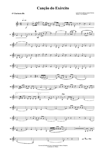 & b 42
f
q»¡™º
œ
>
œ> œ œ œ> œ œ œ œ œ œ
> œ œ œ
>
œ œ œ œ
>
œ
>
j
œ
>
‰ œ œ œ
& b8 œ œ
%
j
œ
‰ Œ
F
‰ j
œ œ œ œ œ
˙
J
œ
‰
œ œ# .œ
J
œ
œ œ œ œ
& b16
˙
J
œ
‰
œ
j
œ œ
j
œ œ œ j
œ œ
j
œ œ œ j
œ œ
j
œ œ œ
& b24
œ œ œ f
j
œ
‰ œ
J
œ œ J
œ œ œ j
œ œ
j
œ œ œ
j
œ œ
j
œ œ œ
& b32
˙ œ œ
j
œ œ
j
œ œ œ j
œ œ
j
œ œ œ j
œ œ
j
œ œ œ
& b ..40 ˙ œ Œ Œ œ œ œ œ ˙ œ
œ
œ œ œ œ œ ˙ ˙
& b48 ‰
œ œ œ œ œ. œ.
œ. œ. œ œ œ œn œ œ œ œ œ œ œ œ
œ œ œ œ œ œ
& b ..56
1
‰
œ.
œ. œ. œ. œ. œ. œ. œ.
2
œ
‰. r
œ
Fim
j
œ
‰ j
œ
‰ j
œ
‰
.œ œ œ œ ˙
& b63
˙ œ œ œ œ ˙ ˙ œ œ œ œ œ œ œ
˙
& b71
˙ œ
‰
j
œ œ œ œ œ ˙ ˙
j
œ
‰ Œ ∑ Œ
œ
& b79
œ œ œ œ œ œ
œ œ œ œ œ œ œb œn œ ˙
2
œ œ œ œ
& b88
˙ ˙b
˙
AO &% Fimj
œ
‰ Œ
Canção do Exército
Letra:Ten Cel Alberto Augusto Martins
Música: T. de Magalhães
Governo do Estado do Ceará - Secreteria da Cultura e Desporto
Cordenação de Música
4º Clarineta Bb
 