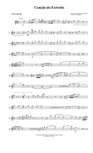 & 42
f
q»¡™º
œ> œ> œ œ œ> œ œ œ œ œ œ> œ œ œ> œ œ> œ>
J
œ>
‰
œ œ œ
&8
œ œ
F
%j
œ ‰
œ
J
œ œ J
œ œ œ
J
œ œ J
œ œ œ
J
œ œ J
œ œ œ
&16
œ œ œ œ œ
J
œ œ J
œ œ œ
J
œ œ J
œ œ œ
J
œ œ J
œ œ œ
&24
œ œ œ
J
œ
‰ Œ
f
˙ ˙ .œ J
œ ˙ œ Œ œ œ#
&32
œ œ œ œ œ œ ˙
∑ œ œ œ œb ˙
˙ ˙ œ œb
& ..40
˙ œ
Œ Œ œ œ œ œ ˙ œ
œ œ œ œ œ œ ˙ ˙
&48
˙
J
œ
‰ Œ ˙ ˙# ˙
2 œ œb
1
˙
& ..57 J
œ
‰ Œ
2
œ
Œ
Fim
J
œ
‰ J
œ
‰ J
œ
‰ Œ ∑ Œ œ œ œ œ œ œ .œ œ ˙
&65
œ œ
J
œ
‰
œ œ œ ˙ 2
‰ œ
J
œ ˙
J
œ ‰ Œ
&74 Œ ‰ J
œ> œ> œ
œ> œ J
œ
‰ Œ ∑ Œ
œ œ œ ˙ œ œ œ œ œ œ œ
&83
œ œb œ œ ˙ 2
œ œ œ œ ˙ ˙ ˙
f
AO &% Fim
J
œ
‰
œ
Canção do Exército
Letra:Ten Cel Alberto Augusto Martins
Música: T. de Magalhães
Governo do Estado do Ceará - Secreteria da Cultura e Desporto
Cordenação de Música
1º Sax Alto Eb
 