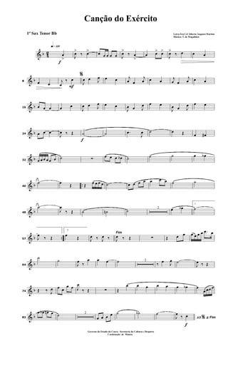& b 42
f
q»¡™º
œ
> J
œ>
‰ œ> œ œ œ œ œ J
œ>
‰ œ
>
œ œ> œ>
J
œ>
‰ œ œ œ
& b8 œ œ F
%
j
œ
‰ œ
J
œ œ J
œ œ œ j
œ œ
j
œ œ œ j
œ œ
j
œ œ œ
& b16 œ œ œ œ œ
J
œ œ J
œ œ œ
J
œ œ J
œ œ œ
J
œ œ J
œ œ œ
& b24 œ œ œ
J
œ ‰ Œ
f
˙ ˙ .œ
J
œ ˙ œ Œ œ œ#
& b32 œ œ œ œ œ œ ˙ ∑ œ œ œ œb ˙ ˙ ˙ œ œb
& b ..40
˙ œ Œ Œ œ œ œ œ ˙ œ œ œ œ œ œ œ ˙ ˙
& b48
˙
J
œ
‰ Œ ˙ ˙n ˙ 2 œ œb
1
˙
& b ..57 J
œ
‰ Œ
2
œ
Œ
Fim
J
œ ‰ J
œ ‰ J
œ ‰ Œ ∑ Œ œ œ œ œ œ œ .œ œ
& b64
˙
˙
J
œ ‰
œ œ œ ˙ 2
‰ œ J
œ ˙
J
œ ‰ Œ
& b74 Œ ‰ J
œ œ œ
œ œ J
œ
‰ Œ ∑ Œ
œ œ œ œ œ œ œb œ
œ œœ œ
& b83
œ œb œn œ ˙ 2
œ œ œ œ ˙ ˙b ˙
f
AO &% FimJ
œ
‰ œ
Canção do Exército
Letra:Ten Cel Alberto Augusto Martins
Música: T. de Magalhães
1º Sax Tenor Bb
Governo do Estado do Ceará - Secreteria da Cultura e Desporto
Cordenação de Música
 