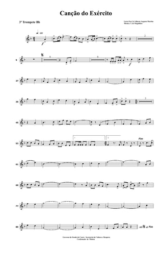 & b 42
f
q»¡™º
œ
>
œ> œ œ œ> œ œ œ œ œ œ
>
œ œ œ> œ œ œ œ> œ>
J
œ>
‰ Œ
2
& b9
%
∑
6
Œ
œ
>
œ
>
˙
6
‰ œ> œ> œ>
œ
>
œ
> f
j
œ
>
‰ œ
J
œ œ J
œ
& b27
œ œ j
œ œ
j
œ œ œ
j
œ œ
j
œ œ œ ˙ œ
œ
J
œ œ
J
œ
& b ..35
œ œ
J
œ œ J
œ œ œ
J
œ œ
j
œ œ
œ œ œ
>
œ
>
œ> œ>
Œ
3
& b45 Œ œ .œ J
œ œ œ œ œ ˙
J
œ ‰
œ œ œ œ œ œ œ œ
& b ..53
œ œ œ œ œ œ œ œ œ
œ œ
1
œ œ œ œ œ œ œ
2
œ ‰. r
œ
Fim
j
œ ‰ j
œ
‰ j
œ
‰ .œ œ
& b61
œ œ ˙ ˙ œ œ œ œ ˙ ˙ œ
œ œ
& b69
œ œ œ œ ˙ ˙ œ ‰
j
œ œ œ œ œ .œ j
œ
>
œ
>
œ œ>
œ J
œ
‰
œ
& b77
œ œ ˙ ˙ œ œ œ œ ˙ ˙ œ œ
& b85
œ œ ˙ ˙ œ œ œ
œ œ œ œ AO &% Fimœ œ Œ
Canção do Exército
Letra:Ten Cel Alberto Augusto Martins
Música: T. de Magalhães
3º Trompete Bb
Governo do Estado do Ceará - Secreteria da Cultura e Desporto
Cordenação de Música
 