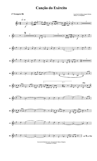 & b 42
f
q»¡™º
œ
>
œ> œ œ œ> œ œ œ œ œ œ
>
œ œ œ> œ œ œ œ
>
œ
> j
œ
>
‰ Œ
2
& b9
%
∑
6
Œ
œ
>
œ
>
˙
6
‰
œ
>
œ
>
œ
>
œ>œ> f
j
œ>
‰ œ
J
œ œ J
œ
& b27
œ œ j
œ œ
j
œ œ œ
j
œ œ
j
œ œ œ
˙ œ
œ
J
œ œ
J
œ
& b ..35
œ œ
J
œ œ J
œ œ œ
J
œ œ
j
œ œ
œ œ œ
>
œ
>
œ
>
œ
>
Œ
3
& b45 Œ œ .œ J
œ œ œ œ œ ˙
J
œ ‰
œ œ œ œ œn œ
œ œ
& b ..53
œ œ œ œ œ œ œ œ œ
œ œ
1
œ œ œ œ œ œ œ
2
œ ‰. r
œ
Fim
j
œ
‰ j
œ
‰ j
œ
‰ .œ œ
& b61
œ œ ˙ ˙ œ œ œ œ ˙ ˙ œ
œ œ
& b69
œ œ œ œ ˙ ˙ œ ‰
j
œ œ œ œ œ .œ j
œ
>
œ
> œ
œ
>
œ J
œ ‰
œ
& b77
œ œ ˙ ˙ œ œ œ œ ˙ ˙ œ œ
& b85
œ œ ˙ ˙ œ œ œ
œ œ œ œ AO &% Fimœ œ Œ
Canção do Exército
Letra:Ten Cel Alberto Augusto Martins
Música: T. de Magalhães
Governo do Estado do Ceará - Secreteria da Cultura e Desporto
Cordenação de Música
4º Trompete Bb
 