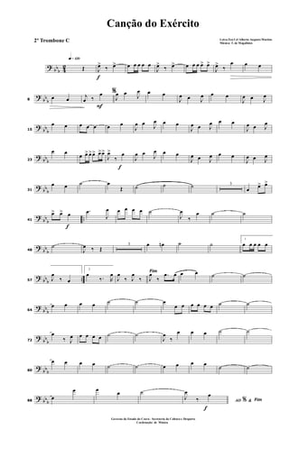 ? bbb 42
q»¡™º
Œ
f
J
œ>
‰ œ> œ œ œ œ œ
J
œ>
‰ œ> œ œ œ œ> œ>
J
œ>
‰
œ œ œ
?
bb
b8
œ œ
F
%j
œ ‰
œ
J
œ œ J
œ œ œ
J
œ œ J
œ œ œ
J
œ œ J
œ
?
bb
b15
œ œ œ œ œ œ œ
J
œ œ J
œ œ œ
J
œ œ J
œ œ œ
J
œ œ J
œ
? bbb23
œ œ
œ œ> œ>œ> œ>œ>
f
J
œ>
‰
œ
J
œ œ
J
œ œ œ
J
œ œ J
œ œ œ
J
œ œ J
œ
? bb
b31
œ œ ˙ œ
Œ ˙ ˙ ˙ 3
œ œ> œ>
?
bb
b
..
f
41
œ> œ> œ .œ
J
œ œ œ œ œ ˙
J
œ
‰
œ ˙ ˙
?
bb
b48
˙
J
œ ‰ Œ
3 œ œn ˙ ˙
1
œ œ œ œ œ
? bbb ..57 J
œ
‰ œ
2
œ
‰. R
œ Fim
J
œ
‰ J
œ
‰ J
œ
‰
.œ œ œ œ ˙ ˙
?
bb
b64
œ œ œ œ ˙ ˙ œ
œ œ œ œ œ œ ˙ ˙
?
bb
b72
œ
‰ J
œ œ œ œ œ ˙ ˙
J
œ
‰
œ œ œ ˙ ˙
?
bbb80
œ œ œ œ ˙ ˙ œ œ œ œ
˙ ˙
? bbb88
œ
œ œ œ ˙
f
AO &% Fim
J
œ
‰
œ
Canção do Exército
Letra:Ten Cel Alberto Augusto Martins
Música: T. de Magalhães
Governo do Estado do Ceará - Secreteria da Cultura e Desporto
Cordenação de Música
2º Trombone C
 
