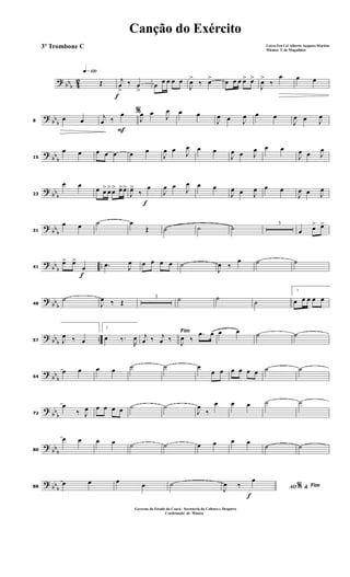 ? bbb 42
q»¡™º
Œ
f
j
œ
>
‰ œ
>
œ œ œ œ œ
J
œ>
‰ œ> œ œ œ œ> œ>
J
œ>
‰
œ œ œ
?
bb
b8
œ œ
F
%j
œ ‰
œ
J
œ œ J
œ œ œ
J
œ œ J
œ œ œ
J
œ œ J
œ
?
bb
b15
œ œ œ œ œ œ œ
J
œ œ J
œ œ œ
J
œ œ J
œ œ œ
J
œ œ J
œ
? bbb23
œ œ
œ œ> œ>œ> œ>œ>
f
J
œ>
‰
œ
J
œ œ
J
œ œ œ
J
œ œ J
œ œ œ
J
œ œ J
œ
? bb
b31
œ œ ˙ œ
Œ ˙ ˙ ˙ 3
œ œ> œ>
?
bb
b
..
f
41
œ> œ>
œ .œ J
œ œ œ œ œ ˙
J
œ ‰
œ ˙ ˙
?
bb
b48
˙
J
œ ‰ Œ
3 ˙ ˙
˙
1
œ œ œ œ œ
? bbb ..57 J
œ ‰ œ
2
œ ‰.
R
œ
Fim
j
œ ‰ j
œ ‰ J
œ ‰
.œ œ œ œ ˙ ˙
?
bb
b64
œ œ œ œ ˙ ˙ œ
œ œ œ œ œ œ ˙ ˙
?
bb
b72
œ
‰ J
œ œ œ œ œ ˙ ˙
J
œ
‰
œ œ œ ˙ ˙
?
bbb80
œ œ œ œ ˙ ˙ œ œ œ œ
˙ ˙
? bbb88
œ œ œ œ ˙
f
AO &% Fim
J
œ ‰
œ
Canção do Exército
Letra:Ten Cel Alberto Augusto Martins
Música: T. de Magalhães
3º Trombone C
Governo do Estado do Ceará - Secreteria da Cultura e Desporto
Cordenação de Música
 