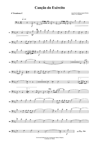 ? bbb 42
q»¡™º
Œ
f
j
œ
>
‰
œ
>
œ œ œ œ œ
j
œ
>
‰ œ
>
œ œ œ œ
>
œ
>
j
œ
>
‰
œ œ œ
?
bb
b8
œ œ
F
%j
œ ‰
œ
J
œ œ J
œ œ œ
J
œ œ J
œ œ œ
J
œ œ J
œ
?
bb
b15
œ œ œ œ œ œ œ
J
œ œ J
œ œ œ
J
œ œ J
œ œ œ
J
œ œ J
œ
? bbb23
œ œ
œ œ> œ>œ> œ>œ>
f
J
œ>
‰
œ
J
œ œ
J
œ œ œ
J
œ œ J
œ œ œ
J
œ œ J
œ
? bb
b31
œ œ ˙ œ
Œ ˙ ˙ ˙
3
œ œ
>
œ
>
?
bb
b
..
f
41
œ> œ>
œ .œ J
œ œ œ œ œ ˙
J
œ ‰ œ ˙ ˙
?
bb
b48
˙
J
œ ‰ Œ
3
œ œn ˙
˙
1
œ œ œ œ œ
? bbb ..57
J
œ ‰ œ
2
œ ‰. r
œ
Fim
j
œ ‰ j
œ ‰ J
œ ‰
.œ œ œ œ ˙ ˙
?
bb
b64
œ œ œ œ ˙ ˙ œ
œ œ œ œ œ œ ˙ ˙
?
bb
b72
œ
‰ J
œ œ œ œ œ ˙ ˙
J
œ
‰
œ œ œ ˙ ˙
?
bbb80
œ œ œ œ ˙ ˙ œ œ œ œ
˙ ˙
? bbb88
œ œ œ œ ˙
f
AO &% Fim
J
œ ‰
œ
Canção do Exército
Letra:Ten Cel Alberto Augusto Martins
Música: T. de Magalhães
Governo do Estado do Ceará - Secreteria da Cultura e Desporto
Cordenação de Música
4º Trombone C
 