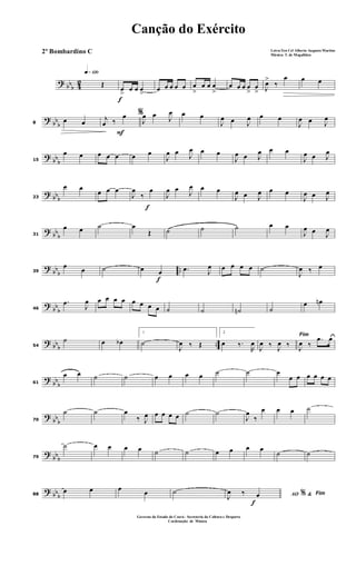 ? bbb 42
q»¡™º
Œ
f
œ
>
œ œ œ
>
œ œ œ œ œ œ
>
œ œ œ
>
œ œ œ œ
>
œ
> J
œ>
‰
œ œ œ
?
bb
b8
œ œ
F
%j
œ ‰
œ
J
œ œ J
œ œ œ
J
œ œ J
œ œ œ
J
œ œ J
œ
?
bb
b15
œ œ œ œ œ œ œ
J
œ œ J
œ œ œ
J
œ œ J
œ œ œ
J
œ œ J
œ
? bbb23
œ œ
œ œ œ
f
J
œ
‰
œ
J
œ œ
J
œ œ œ
J
œ œ J
œ œ œ
J
œ œ J
œ
? bb
b31
œ œ ˙ œ
Œ ˙ ˙ ˙ œ œ
J
œ œ J
œ
?
bb
b
..39
œ œ ˙
f
œ œ .œ J
œ œ œ œ œ ˙
J
œ ‰ œ
?
bb
b46
.œ
J
œ œ œ œ œ œ œ œ œ ˙ ˙ ˙n ˙
œ œn
? bbb ..54
˙ œ œb
1
˙
J
œ ‰ Œ
2
œ ‰.
R
œ
Fim
J
œ ‰ J
œ ‰ J
œ ‰
.œ œ
?
bb
b61
œ œ ˙ ˙ œ œ œ œ ˙ ˙ œ
œ œ œ œ œ œ
?
bb
b70
˙ ˙ œ
‰ J
œ œ œ œ œ ˙ ˙
J
œ
‰
œ œ œ ˙
?
bbb79
˙ œ œ œ œ ˙ ˙ œ œ œ œ
˙ ˙
? bbb88
œ œ œ œ ˙
f
AO &% Fim
J
œ ‰ œ
Canção do Exército
Letra:Ten Cel Alberto Augusto Martins
Música: T. de Magalhães
Governo do Estado do Ceará - Secreteria da Cultura e Desporto
Cordenação de Música
2º Bombardino C
 