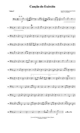 ? bbb 42
f
q»¡™º
œ> œ> œ œ
œ> œ œ œ œ> œ œ œ œ œ œ
>
œ
> J
œ>
‰
œ œ œ
?
bb
b8
œ œ
%j
œ ‰ Œ œ ‰ J
œ J
œ
‰ j
œ ‰ œ ‰ J
œ J
œ
‰ j
œ ‰ œ ‰
J
œ
?
bb
b15 J
œ ‰ j
œ ‰
œ
‰ j
œ
j
œ ‰ J
œ ‰ œ ‰
J
œ J
œ ‰
J
œ ‰ œ ‰
J
œ J
œ ‰
J
œ ‰ œ ‰
J
œ
? bbb23
j
œ ‰ j
œ ‰ œ ‰ J
œ œ œ> œ> œ> œ ‰ J
œ J
œ
‰ j
œ ‰ œ ‰ J
œ J
œ
‰ j
œ ‰ œ ‰ J
œ
? bb
b31
J
œ
‰ j
œ ‰ œ œ œ J
œ ‰ J
œ ‰ J
œ ‰ j
œ ‰ j
œ ‰ j
œ ‰
J
œ ‰ J
œ ‰
J
œ ‰ j
œ ‰ J
œ ‰
J
œ ‰
?
bb
b
..39
j
œ ‰ j
œ ‰ œ œ œ
f
œ œ œ ‰ j
œ J
œ ‰ j
œ ‰ œ œ œ œ
?
bb
b46 œ ‰
j
œ J
œ ‰ J
œ ‰ œ ‰ J
œ j
œ ‰ J
œ ‰ j
œ ‰ j
œ ‰ j
œn ‰ j
œ ‰ œ œ œ J
œ ‰ J
œn ‰
? bbb ..54 J
œ ‰ J
œ ‰
J
œ ‰ j
œ ‰
1
œ œ œ œ œ œ œ
2
œ ‰.
R
œ
Fim
j
œ ‰ j
œ ‰ J
œ ‰ Œ
?
bb
b61 ∑
.œ
j
œ œ œ œ
œ
œ œ œ .œ j
œ œ œ œ
œ œ J
œ ‰ j
œ ‰
?
bb
b70
.œ
j
œ
j
œ ‰ j
œ ‰ j
œ
‰ j
œ ‰
J
œ ‰ j
œ ‰ .œ j
œ J
œ ‰ j
œ ‰ J
œ ‰ Œ ∑
.œ
j
œ
?
bbb79
j
œ ‰ œ œ œ œ œ œ œ J
œ ‰ j
œ ‰ œ œn œ œ œ
œ œ J
œ ‰ j
œ ‰ œ œ œ j
œ
‰ j
œ
‰
? bbb88 œ œ œ œ œ œ œ
f
AO &% Fim
J
œ
‰
œ
Canção do Exército
Letra:Ten Cel Alberto Augusto Martins
Música: T. de Magalhães
Tuba C
Governo do Estado do Ceará - Secreteria da Cultura e Desporto
Cordenação de Música
 