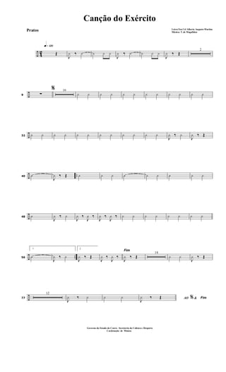 ÷ 42
q»¡™º
Œ
J
¿ ‰ ¿ ¿ ¿ ¿
J
¿ ‰ ¿ ¿ ¿ ¿
J
¿ ‰ Œ
2
÷9
%
∑
16
¿ ¿ ¿ ¿ ¿ ¿ ¿ ¿ ¿ ¿ ¿ ¿
÷32 ¿ ¿ ¿ ¿ ¿ ¿ ¿ ¿ ¿ ¿ ¿ ¿
J
¿ ‰ ¿
J
¿ ‰ Œ
÷ ..40 O
J
¿ ‰ Œ O ¿ ¿ O ¿ ¿ O ¿ ¿
÷48 O
J
¿ ‰ ¿
J
¿ ‰
J
¿ ‰
J
¿ ‰
J
¿ ‰ ¿ ¿ ¿ ¿ ¿ ¿ ¿ ¿
÷ ..56
1
O
J
¿ ‰ ¿
2
J
¿ ‰ Œ
Fim
J
¿ ‰
J
¿ ‰
J
¿ ‰ Œ
14
¿ ¿
J
¿ ‰ Œ
÷77
12
J
¿ ‰ ¿ ¿ ¿ AO &% Fim
J
¿ ‰ Œ
Canção do Exército
Letra:Ten Cel Alberto Augusto Martins
Música: T. de Magalhães
Governo do Estado do Ceará - Secreteria da Cultura e Desporto
Cordenação de Música
Pratos
 