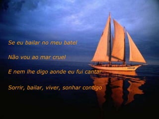 Se eu bailar no meu batel  Não vou ao mar cruel E nem lhe digo aonde eu fui cantar Sorrir, bailar, viver, sonhar contigo 