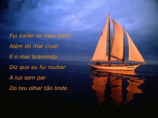 Fui bailar no meu batel Além do mar cruel E o mar bramindo Diz que eu fui roubar A luz sem par Do teu olhar tão lindo 
