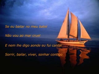 Se eu bailar no meu batel  Não vou ao mar cruel E nem lhe digo aonde eu fui cantar Sorrir, bailar, viver, sonhar contigo 