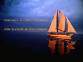 Vem saber se o mar terá razão
Vem cá ver bailar meu coração