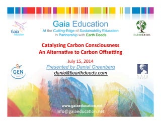 Gaia Education
At the Cutting-Edge of Sustainability Education
In Partnership with Earth Deeds
Catalyzing	
  Carbon	
  Consciousness	
  	
  
An	
  Alterna3ve	
  to	
  Carbon	
  Oﬀse7ng	
  
	
  
July	
  15,	
  2014	
  
Presented by Daniel Greenberg
daniel@earthdeeds.com
Gaia
education
www.gaiaeducation.net
	
  info@gaiaeduca6on.net	
  
 