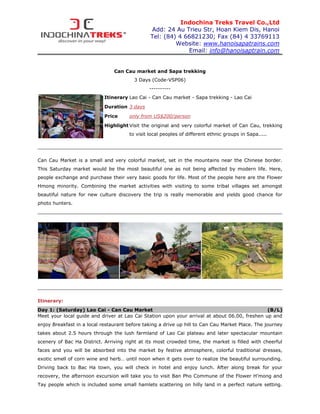 Indochina Treks Travel Co.,Ltd
                                               Add: 24 Au Trieu Str, Hoan Kiem Dis, Hanoi
                                               Tel: (84) 4 66821230; Fax (84) 4 33769113
                                                        Website: www.hanoisapatrains.com
                                                            Email: info@hanoisaptrain.com


                                Can Cau market and Sapa trekking
                                         3 Days (Code-VSP06)
                                               ----------
                            Itinerary Lao Cai - Can Cau market - Sapa trekking - Lao Cai
                            Duration 3 days

                            Price     only from US$200/person
                            Highlight Visit the original and very colorful market of Can Cau, trekking
                                      to visit local peoples of different ethnic groups in Sapa.....




Can Cau Market is a small and very colorful market, set in the mountains near the Chinese border.
This Saturday market would be the most beautiful one as not being affected by modern life. Here,
people exchange and purchase their very basic goods for life. Most of the people here are the Flower
Hmong minority. Combining the market activities with visiting to some tribal villages set amongst
beautiful nature for new culture discovery the trip is really memorable and yields good chance for
photo hunters.




Itinerary:
Day 1: (Saturday) Lao Cai - Can Cau Market                                                     (B/L)
Meet your local guide and driver at Lao Cai Station upon your arrival at about 06.00, freshen up and
enjoy Breakfast in a local restaurant before taking a drive up hill to Can Cau Market Place. The journey
takes about 2.5 hours through the lush farmland of Lao Cai plateau and later spectacular mountain
scenery of Bac Ha District. Arriving right at its most crowded time, the market is filled with cheerful
faces and you will be absorbed into the market by festive atmosphere, colorful traditional dresses,
exotic smell of corn wine and herb… until noon when it gets over to realize the beautiful surrounding.
Driving back to Bac Ha town, you will check in hotel and enjoy lunch. After along break for your
recovery, the afternoon excursion will take you to visit Ban Pho Commune of the Flower H’mong and
Tay people which is included some small hamlets scattering on hilly land in a perfect nature setting.
 