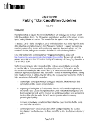 City of Toronto
           Parking Ticket Cancellation Guidelines
                                            - May 2010 -

Introduction

Parking tickets help to regulate the movement of traffic on City roadways, and to ensure smooth
traffic flows and safe streets. The City’s various parking bylaws specify a set fine amount for each
type of parking violation or infraction. The amount of the fine appears on the parking ticket.

To dispute a City of Toronto parking ticket, you or your representative must attend in person at one
of the City’s four parking ticket counters (First Appearance Facilities). To support your claim you
must bring evidence (e.g. permits, written statements, supporting documents, photos, etc.) that
establishes that the parking ticket meets the criteria for cancellation in these guidelines.

For a list of parking ticket counter locations (First Appearance Facilities), please visit
http://www.toronto.ca/pay-toronto-tickets/parkingtickets/inperson.htm. Persons with a disability or
persons who reside more than 100 km from the City of Toronto may call Parking Tag Operations at
416-397-TAGS (8247).

Staff review each disputed ticket individually and the evidence presented by the person who
received the ticket or their representative, to understand the nature of the infraction, and the
circumstances surrounding the ticket issued. The City of Toronto uses established guidelines to
assist staff at parking ticket counters (First Appearance Facilities) in determining whether a parking
ticket may be cancelled. In addition, City staff will take the necessary steps to determine whether a
ticket warrants cancellation which may include:

       examining the license plate history to identify past infractions, whether there are prior
        cancellations and the reasons for cancellations;

       requesting an investigation by Transportation Services, the Toronto Parking Authority or
        the Toronto Police Service Parking Enforcement Unit to verify whether signage may have
        been missing or covered, whether meters or pay and display machines were operational at
        the time of the infraction and/or that work was being carried out on the roadway,
        preventing legal parking;

       reviewing various bylaw exemptions and permit parking zones to confirm that the permit
        was used in the correct zone;

       confirming temporary police considerations which would permit parking due to police
        investigations, construction zones (ie: heavy crane lifts) or other street closures directed by
        police;

                                            Page 1 of 19
 