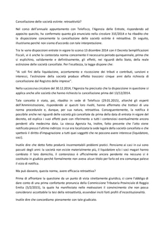 Cancellazione delle società estinte: retroattività?
Nel corso dell’annuale appuntamento con Telefisco, l’Agenzia delle Entrate, rispondendo ad
apposito quesito, ha confermato quanto già enunciato nella circolare 31E/2014 e ha ribadito che
la disposizione concernente la cancellazione delle società estinte è retroattiva. Di seguito,
illustriamo perché non siamo d’accordo con tale interpretazione.
Tra le varie disposizioni entrate in vigore lo scorso 13 dicembre 2014 con il Decreto Semplificazioni
Fiscali, vi è anche la contestata norma concernente il necessario periodo quinquennale, prima che
si esplichino, validamente e definitivamente, gli effetti, nei riguardi dello Stato, della reale
estinzione delle società cancellate. Per l’esattezza, la legge dispone che:
“Ai soli fini della liquidazione, accertamento e riscossione dei tributi e contributi, sanzioni e
interessi, l’estinzione della società produce effetto trascorsi cinque anni dalla richiesta di
cancellazione dal Registro delle imprese”.
Nella successiva circolare del 30.12.2014, l’Agenzia ha precisato che la disposizione in questione si
applica anche alle società che hanno richiesto la cancellazione prima del 13/12/2014.
Tale concetto è stato, poi, ribadito in sede di Telefisco (29.01.2015), allorché gli esperti
dell’Amministrazione, rispondendo ai quesiti loro rivolti, hanno affermato che trattasi di una
norma procedurale e, dunque, per sua natura, retroattiva. Conseguentemente, la notifica è
possibile anche nei riguardi delle società già cancellate da prima della data di entrata in vigore del
decreto, ed esplica i suoi effetti pure con riferimento a tutti i contenziosi eventualmente ancora
pendenti alla medesima data. La stessa Agenzia ha, inoltre, fatto presente che l’atto viene
notificato presso l’ultimo indirizzo in cui era localizzata la sede legale della società cancellata e che
spetterà il diritto d’impugnazione a tutti quei soggetti che ne possono avere interesse (liquidatore,
soci).
Inutile dire che detto fatto produrrà insormontabili problemi pratici. Pensiamo ai casi in cui sono
passati degli anni: la società non esiste materialmente più, il liquidatore e/o i soci magari hanno
cambiato il loro domicilio, il contenzioso è ufficialmente ancora pendente ma nessuno si è
costituito in giudizio perché formalmente non aveva alcun titolo per farlo ed era comunque palese
il vizio di notifica.
Ma può davvero, questa norma, avere efficacia retroattiva?
Prima di affrontare la questione da un punto di vista strettamente giuridico, ci corre l’obbligo di
dare conto di una prima confortante pronuncia della Commissione Tributaria Provinciale di Reggio
Emilia (5/2/2015), la quale ha manifestato nelle motivazioni il convincimento che non possa
considerarsi accettabile la tesi della retroattività, essendovi insiti forti profili d’incostituzionalità.
Inutile dire che concordiamo pienamente con tale giudicato.
 