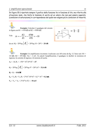 L’amplificatore operazionale                                                                           10
In figura 15 è riportato sempre il grafico della funzione Vo in funzione di Vin, ma riferito alla
situazione reale, che limita la tensione di uscita ad un valore che non può essere superato
(condizioni di saturazione) in corrispondenza del quale non valgono più le condizioni di linearità.




                Esempio: Calcolare il guadagno del circuito
in figura con R1 = 470 KΩ ed R2 = 4700 KΩ.

                      R2    4700
Vale      Av = −         =−      = −10
                      R1     470

da cui: Gv = 20*log     A V
                              = 20*log 10 = 20*1 = 20 dB




                 Esempio: Un amplificatore invertente è realizzato con AO come da fig. 12. Sono noti: R1 =
10 KΩ, R2 = 470 KΩ, Vin = 2 mV. Si calcoli l’amplificazione, il guadagno in decibel, la resistenza di
ingresso, la corrente di ingresso e la tensione di uscita.

Av = - R2 /R1 = - 470 * 103 /10*103 = -47


Gv = 20*log    A  V
                       = 20*log 47 = 20*1,67 = 33,4 dB

Ri = R1 = 10 KΩ

Iin = Vin /Ri = Vin /Ri = 2*10-3 /10*103 = 0,2 * 10 -6 = 0,2 µA

Vu = Vin * Av = 2*103 *(-47) = - 94 mV




Ed. 1.0                                   www.claudiocancelli.it                             Febb. 2012
 