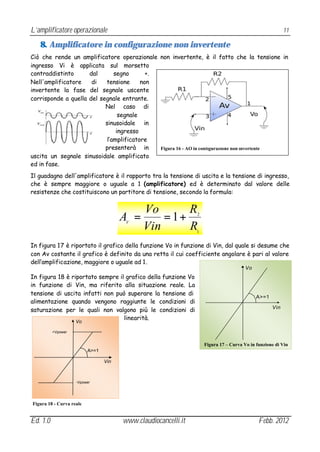 L’amplificatore operazionale                                                                             11

   8. Amplificatore in configurazione non invertente
Ciò che rende un amplificatore operazionale non invertente, è il fatto che la tensione in
ingresso Vi è applicata sul morsetto
contraddistinto      dal       segno       +.
Nell'amplificatore    di   tensione      non
invertente la fase del segnale uscente
corrisponde a quella del segnale entrante.
                           Nel caso di
                                 segnale
                           sinusoidale in
                                ingresso
                            l’amplificatore
                           presenterà in      Figura 16 - AO in configurazione non invertente
uscita un segnale sinusoidale amplificato
ed in fase.
Il guadagno dell'amplificatore è il rapporto tra la tensione di uscita e la tensione di ingresso,
che è sempre maggiore o uguale a 1 (amplificatore) ed è determinato dal valore delle
resistenze che costituiscono un partitore di tensione, secondo la formula:


                                              Vo       R
                                       A =
                                        V
                                                  = 1+          2


                                              Vin      R        1


In figura 17 è riportato il grafico della funzione Vo in funzione di Vin, dal quale si desume che
con Av costante il grafico è definito da una retta il cui coefficiente angolare è pari al valore
dell’amplificazione, maggiore o uguale ad 1.
                                                                                       Vo
In figura 18 è riportato sempre il grafico della funzione Vo
in funzione di Vin, ma riferito alla situazione reale. La
tensione di uscita infatti non può superare la tensione di
                                                                                            A>=1
alimentazione quando vengono raggiunte le condizioni di
saturazione per le quali non valgono più le condizioni di                                          Vin

                                  linearità.
                    Vo

          +Vpower


                                                                    Figura 17 – Curva Vo in funzione di Vin
                          A>=1

                                 Vin



                    -Vpower




Figura 18 - Curva reale


Ed. 1.0                                www.claudiocancelli.it                                Febb. 2012
 