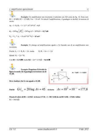 L’amplificatore operazionale                                                                           12


             Esempio: Un amplificatore non invertente è realizzato con AO come da fig. 16. Sono noti:
R1 = 10 KΩ, R2 = 3,3 KΩ, Vin = 10 mV. Si calcoli l’amplificazione, il guadagno in decibel, la tensione di
uscita.

Av = 1+ R2 /R1 = 1+ 3,3 * 103 /10*103 = 4,3


Gv = 20*log   A V
                      = 20*log 4,3 = 20*0,63 = 12,7 dB

Vu = Vin * Av = 10 mV*10-3 *4,3 = 43 mV



                Esempio: Si ottenga un’amplificazione uguale a 3,6 facendo uso di un amplificatore non
invertente.

Poichè Av = 1+ R2 /R1 = 3,6 risulta      R2 /R1 = 3,6 -1 = 2,6

Quindi R2 = 2,6 * R1

Con R1 = 3,3 KΩ risulta R2 = 2,6 * 3,3 KΩ = 8,6 KΩ




               Esempio: Progettare il circuito in
figura in modo che il guadagno in tensione sia di
45 dB.


Deve risultare che Gv sia uguale a 45 dB.


                                                                            45

Poiché    Gv = 20 log Av = 45
                 dB
                                                      si ricava   Av = 10 = 10
                                                                            20        2 , 25
                                                                                               = 177,8

Fissato il valore di R1 = 3,3 KΩ si ricava 177,8 = 1 + R2/3,3K da cui R2/3,3K = 176,8 e infine
R2 = 584 KΩ




Ed. 1.0                                 www.claudiocancelli.it                                 Febb. 2012
 