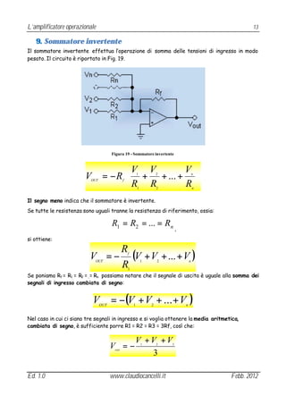 L’amplificatore operazionale                                                                               13

   9. Sommatore invertente
Il sommatore invertente effettua l’operazione di somma delle tensioni di ingresso in modo
pesato. Il circuito è riportato in Fig. 19.




                                       Figura 19 - Sommatore invertente


                                        V V        V                                          
                        V         = − R  + + ... +
                                        R R
                                                           1           2                   n
                                                                                               
                                                                                               
                                                                                              
                           OUT                 f
                                                    R      1           2                   n


Il segno meno indica che il sommatore è invertente.
Se tutte le resistenza sono uguali tranne la resistenza di riferimento, ossia:

                                       R1 = R2 = ... = Rn
                                                                               ,
si ottiene:

                               R
                          V = − (V + V + ... + V )
                             OUT
                                                   f

                                                               1       2               n
                               R                   1
Se poniamo Rf = R1 = R2 =…= Rn possiamo notare che il segnale di uscita è uguale alla somma dei
segnali di ingresso cambiata di segno:


                            V    OUT
                                       = −(V + V + ... + V
                                                       1           2               n
                                                                                       )
Nel caso in cui ci siano tre segnali in ingresso e si voglia ottenere la media aritmetica,
cambiata di segno, è sufficiente porre R1 = R2 = R3 = 3Rf, così che:

                                                       V +V +V
                                       V =−
                                         out
                                                               1       2   3


                                                          3

Ed. 1.0                                www.claudiocancelli.it                                      Febb. 2012
 
