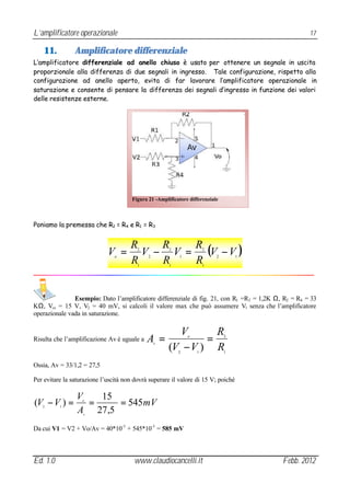 L’amplificatore operazionale                                                                         17

    11.         Amplificatore differenziale
L’amplificatore differenziale ad anello chiuso è usato per ottenere un segnale in uscita
proporzionale alla differenza di due segnali in ingresso. Tale configurazione, rispetto alla
configurazione ad anello aperto, evita di far lavorare l’amplificatore operazionale in
saturazione e consente di pensare la differenza dei segnali d’ingresso in funzione dei valori
delle resistenze esterne.




                                       Figura 21 -Amplificatore differenziale



Poniamo la premessa che R2 = R4 e R1 = R3


                                      R    R   R
                             V =o
                                        V − V = (V − V )
                                         2
                                              2
                                                       2
                                                            1
                                                                        2
                                                                            2       1
                                      R  1
                                           R   R       1                1




               Esempio: Dato l’amplificatore differenziale di fig. 21, con R1 =R3 = 1,2K Ω, R2 = R4 = 33
KΩ, Vcc = 15 V, V2 = 40 mV, si calcoli il valore max che può assumere V1 senza che l’amplificatore
operazionale vada in saturazione.

                                                         V       R
Risulta che l’amplificazione Av è uguale a   A =               =o               2


                                                       (V − V ) R
                                                  v

                                                           2        1           1


Ossia, Av = 33/1,2 = 27,5

Per evitare la saturazione l’uscità non dovrà superare il valore di 15 V; poiché

                 V   15
(V − V ) =
   2      1
                   =
                   o
                         = 545 mV
                 A 27 ,5
                   v



Da cui V1 = V2 + Vo/Av = 40*10-3 + 545*10-3 = 585 mV



Ed. 1.0                                 www.claudiocancelli.it                             Febb. 2012
 