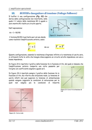 L’amplificatore operazionale                                                                                  18

   12.              BUFFER o Inseguitore di tensione (Voltage Follower)
Il buffer è una configurazione (Fig. 22) che
deriva dalla configurazione non invertente, nella
quale il il valore della resistenza R2 è uguale a
zero mentre R1 risulta un circuito aperto.

Nell'espressione:

Av = 1 + R2/R1
                                                           Figura 22 - Inseguitore di tensione
 il termine R2/R1 è pertanto pari ad uno dando
come risultato l’amplificazione unitaria, ossia:


                                 V
                                 u
                                   =1             da cui            V =V
                                                                       u          i
                                 Vi



Questa configurazione, essendo la resistenza d’ingresso infinita e la resistenza di uscita zero,
si utilizzerà tutte le volte che bisogna disaccoppiare un circuito ad alta impedenza con uno a
bassa impedenza.

In figura 23 è riportato il grafico della funzione Vo in funzione di Vin, dal quale si desume che
l’amplificazione unitaria comporta una retta passante per                            Vo
l’origine con coefficiente angolare uguale ad 1.

In figura 24 è riportato sempre il grafico della funzione Vo in
funzione di Vin, ma riferito alla situazione reale. La tensione di                                   A=1

uscita infatti non può superare la tensione di alimentazione                                                 Vin
quando vengono raggiunte le condizioni di saturazione per le
quali   non    valgono    più    le   condizioni    di   linearità.



                     Vo                                                      Figura 23- Curva Vo in funzione di
                                                                             Vin
          +Vpower




                           A=1

                                 Vin



                      -Vpower




Figura 24 - Curva reale




Ed. 1.0                                www.claudiocancelli.it                                     Febb. 2012
 