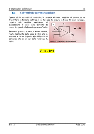 L’amplificatore operazionale                                                                         19

   13.       Convertitore corrente-tensione
Quando c’è la necessità di convertire la corrente elettrica, prodotta ad esempio da un
trasduttore, in tensione elettrica si può fare uso del circuito in figura 25, con il vantaggio,
rispetto    alla   semplice     resistenza,    di
disaccoppiare il carico dalla corrente da             A
convertire, grazie alla bassa impedenza d’uscita.

Essendo il punto A, il punto di massa virtuale,
risulta facilmente dalla legge di Ohm che la
tensione in uscita è uguale Ala differenza di
potenziale che c’è ai capi della resistenza R,
ossia:                                             Figura 25 - Convertitore corrente -tensione




                                      Vu = - R*I




Ed. 1.0                          www.claudiocancelli.it                                      Febb. 2012
 