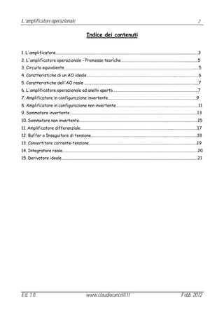 L’amplificatore operazionale                                                             2


                                 Indice dei contenuti


1. L'amplificatore……………………………………………………………………………………………………………………….................3
2. L'amplificatore operazionale - Premesse teoriche………………………………………………….…….................5
3. Circuito equivalente …………………………………………………………………………………………………………………………..…5
4. Caratteristiche di un AO ideale…………………………………………………………………………………..…….………………6
5. Caratteristiche dell'AO reale ……………………………………………………………………………………….………………....7
6. L'amplificatore operazionale ad anello aperto………………………………………………………….…………………...7
7. Amplificatore in configurazione invertente………………………………………………………………..…………… ....9
8. Amplificatore in configurazione non invertente……………………………………………….……………………………11
9. Sommatore invertente……………………………………………………………………………………….……………………………….13
10. Sommatore non invertente…………………………………………………………………………………..…………………..………15
11. Amplificatore differenziale………………………………………………………………………………….…..……………………..17
12. Buffer o Inseguitore di tensione……………………………………………………………………..…………………….……...18
13. Convertitore corrente-tensione……………………………………………………..……………….…………………….……….19
14. Integratore reale………………………………………………………………………………………………………………………….……20
15. Derivatore ideale…………………………………………………………………………………………………………………………….….21




Ed. 1.0                         www.claudiocancelli.it                           Febb. 2012
 