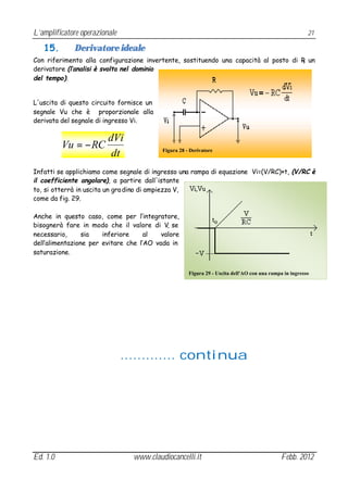 L’amplificatore operazionale                                                                            21

   15.       Derivatore ideale
Con riferimento alla configurazione invertente, sostituendo una capacità al posto di R un
                                                                                     1

derivatore (l’analisi è svolta nel dominio
del tempo).


L'uscita di questo circuito fornisce un
segnale Vu che è proporzionale alla
derivata del segnale di ingresso Vi.

                         dVi
          Vu = − RC                       Figura 28 - Derivatore
                          dt
Infatti se applichiamo come segnale di ingresso una rampa di equazione Vi=(V/RC)×t, (V/RC è
il coefficiente angolare), a partire dall'istante
to, si otterrà in uscita un gra dino di ampiezza V,
come da fig. 29.

Anche in questo caso, come per l’integratore,
bisognerà fare in modo che il valore di V, se
necessario,      sia   inferiore     al   valore
dell’alimentazione per evitare che l’AO vada in
saturazione.


                                                     Figura 29 - Uscita dell'AO con una rampa in ingresso




                               …….…… continua




Ed. 1.0                         www.claudiocancelli.it                                       Febb. 2012
 