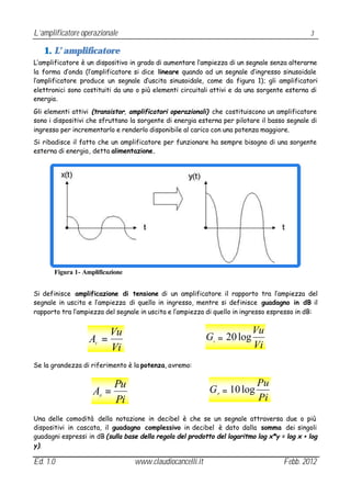 L’amplificatore operazionale                                                                  3

   1. L’ amplificatore
L’amplificatore è un dispositivo in grado di aumentare l’ampiezza di un segnale senza alterarne
la forma d’onda (l’amplificatore si dice lineare quando ad un segnale d’ingresso sinusoidale
l’amplificatore produce un segnale d’uscita sinusoidale, come da figura 1); gli amplificatori
elettronici sono costituiti da uno o più elementi circuitali attivi e da una sorgente esterna di
energia.
Gli elementi attivi (transistor, amplificatori operazionali) che costituiscono un amplificatore
sono i dispositivi che sfruttano la sorgente di energia esterna per pilotare il basso segnale di
ingresso per incrementarlo e renderlo disponibile al carico con una potenza maggiore.
Si ribadisce il fatto che un amplificatore per funzionare ha sempre bisogno di una sorgente
esterna di energia, detta alimentazione.




       Figura 1- Amplificazione


Si definisce amplificazione di tensione di un amplificatore il rapporto tra l’ampiezza del
segnale in uscita e l’ampiezza di quello in ingresso, mentre si definisce guadagno in dB il
rapporto tra l’ampiezza del segnale in uscita e l’ampiezza di quello in ingresso espresso in dB:


                       Vu                                                 Vu
                   A =                                     G = 20 log
                                                             v
                     V
                       Vi                                                 Vi
Se la grandezza di riferimento è la potenza, avremo:


                        Pu                                                  Pu
                    A =                                     G = 10 log
                                                                 P
                         P
                        Pi                                                  Pi
Una delle comodità della notazione in decibel è che se un segnale attraversa due o più
dispositivi in cascata, il guadagno complessivo in decibel è dato dalla somma dei singoli
guadagni espressi in dB (sulla base della regola del prodotto del logaritmo log x*y = log x + log
y).

Ed. 1.0                           www.claudiocancelli.it                             Febb. 2012
 