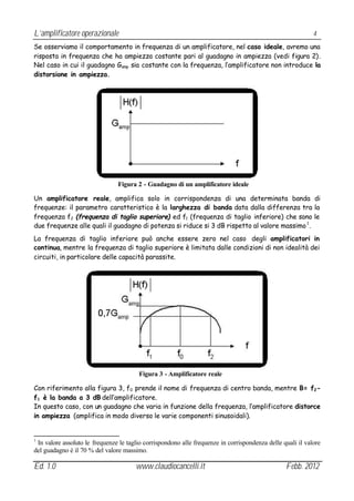 L’amplificatore operazionale                                                                                4
Se osserviamo il comportamento in frequenza di un amplificatore, nel caso ideale, avremo una
risposta in frequenza che ha ampiezza costante pari al guadagno in ampiezza (vedi figura 2).
Nel caso in cui il guadagno Gamp sia costante con la frequenza, l’amplificatore non introduce la
distorsione in ampiezza.




                                Figura 2 - Guadagno di un amplificatore ideale

Un amplificatore reale, amplifica solo in corrispondenza di una determinata banda di
frequenze: il parametro caratteristico è la larghezza di banda data dalla differenza tra la
frequenza f2 (frequenza di taglio superiore) ed f1 (frequenza di taglio inferiore) che sono le
due frequenze alle quali il guadagno di potenza si riduce si 3 dB rispetto al valore massimo 1 .
La frequenza di taglio inferiore può anche essere zero nel caso degli amplificatori in
continua, mentre la frequenza di taglio superiore è limitata dalle condizioni di non idealità dei
circuiti, in particolare delle capacità parassite.




                                        Figura 3 - Amplificatore reale

Con riferimento alla figura 3, f0 prende il nome di frequenza di centro banda, mentre B= f2 -
f1 è la banda a 3 dB dell’amplificatore.
In questo caso, con un guadagno che varia in funzione della frequenza, l’amplificatore distorce
in ampiezza (amplifica in modo diverso le varie componenti sinusoidali).


1
 In valore assoluto le frequenze le taglio corrispondono alle frequenze in corrispondenza delle quali il valore
del guadagno è il 70 % del valore massimo.

Ed. 1.0                                www.claudiocancelli.it                                    Febb. 2012
 