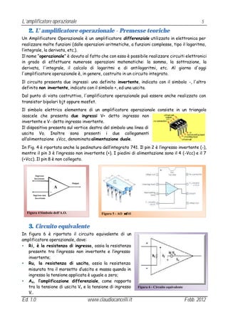 L’amplificatore operazionale                                                                                 5

   2. L’ amplificatore operazionale - Premesse teoriche
Un Amplificatore Operazionale è un amplificatore differenziale utilizzato in elettronica per
realizzare molte funzioni (dalle operazioni aritmetiche, a funzioni complesse, tipo il logaritmo,
l’integrale, la derivata, etc.).
Il nome “operazionale” è dovuto al fatto che con esso è possibile realizzare circuiti elettronici
in grado di effettuare numerose operazioni matematiche: la somma, la sottrazione, la
derivata, l'integrale, il calcolo di logaritmi e di antilogaritmi, etc. Al giorno d'oggi
l'amplificatore operazionale è, in genere, costruito in un circuito integrato.
Il circuito presenta due ingressi: uno definito invertente, indicato con il simbolo -, l'altro
definito non invertente, indicato con il simbolo +, ed una uscita.
Dal punto di vista costruttivo, l'amplificatore operazionale può essere anche realizzato con
transistor bipolari bjt oppure mosfet.
Il simbolo elettrico elementare di un amplificatore operazionale consiste in un triangolo
isoscele che presenta due ingressi V+ detto ingresso non
invertente e V- detto ingresso invertente.
Il dispositivo presenta sul vertice destro del simbolo una linea di
uscita Vo. Inoltre sono presenti i due collegamenti
all’alimentazione ±Vcc, denominata alimentazione duale.
In Fig. 4 è riportata anche la pedinatura dell’integrato 741. Il pin 2 è l’ingresso invertente (-),
mentre il pin 3 è l’ingresso non invertente (+). I piedini di alimentazione sono il 4 (-Vcc) e il 7
(+Vcc). Il pin 8 è non collegato.


        Ingresso
       Invertente
                     -
                               Output
                         A
                     +
      Ingresso non
        Invertente




  Figura 4 Simbolo dell'A.O.                  Figura 5 - AO µ741


   3. Circuito equivalente
In figura 6 è riportato il circuito equivalente di un
amplificatore operazionale, dove:
• Ri, è la resistenza di ingresso, ossia la resistenza
   presente tra l’ingresso non invertente e l’ingresso
   invertente;
• Ru, la resistenza di uscita, ossia la resistenza
   misurata tra il morsetto d’uscita e massa quando in
   ingresso la tensione applicata è uguale a zero;
• Ad, l’amplificazione differenziale, come rapporto
   tra la tensione di uscita Vu e la tensione di ingresso          Figura 6 - Circuito equivalente
   Vi .
Ed. 1.0                                 www.claudiocancelli.it                                       Febb. 2012
 